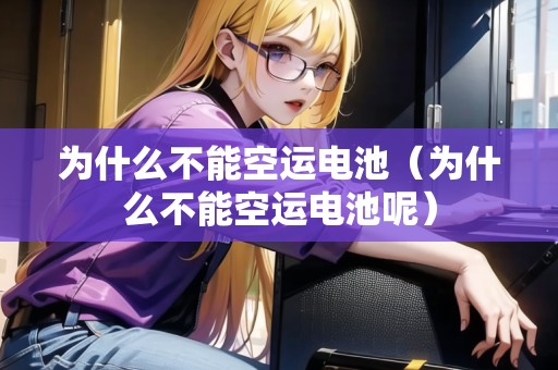 為什么不能空運電池（為什么不能空運電池呢）
