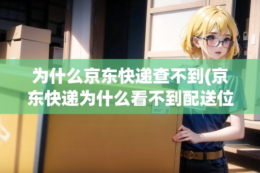 為什么京東快遞查不到(京東快遞為什么看不到配送位置跟蹤)