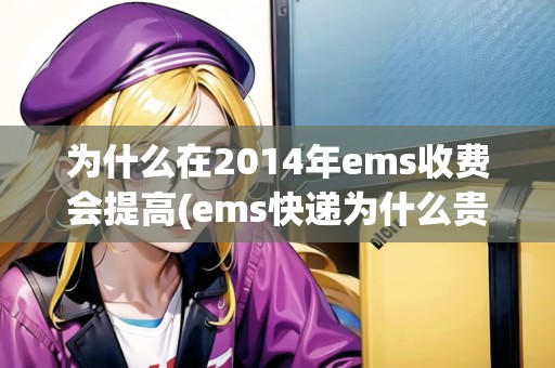 為什么在2014年ems收費(fèi)會(huì)提高(ems快遞為什么貴) 為什么在2014年ems收費(fèi)會(huì)提高(ems快遞為什么貴)
