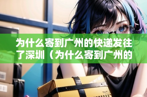 為什么寄到廣州的快遞發(fā)往了深圳（為什么寄到廣州的快遞發(fā)往了深圳呢）