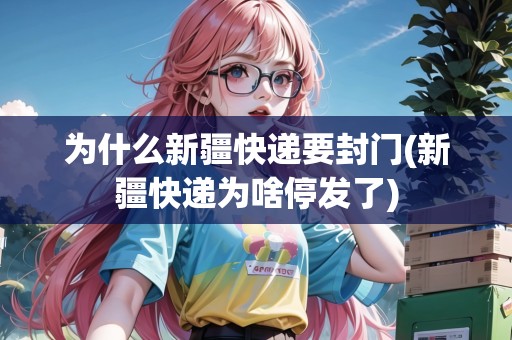為什么新疆快遞要封門(新疆快遞為啥停發(fā)了)