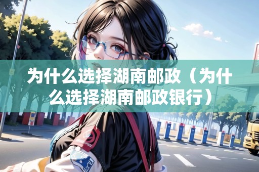 為什么選擇湖南郵政（為什么選擇湖南郵政銀行）