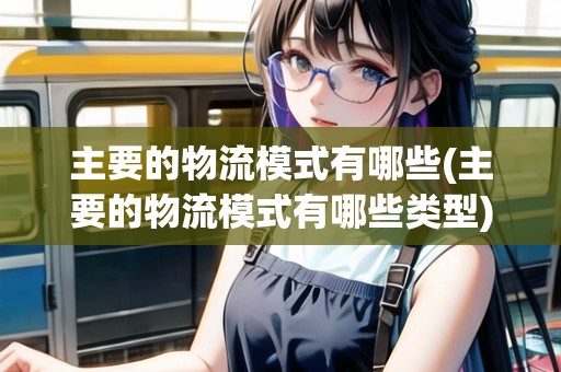 主要的物流模式有哪些(主要的物流模式有哪些類型)