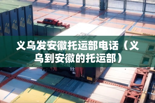 義烏發(fā)安徽托運部電話（義烏到安徽的托運部）