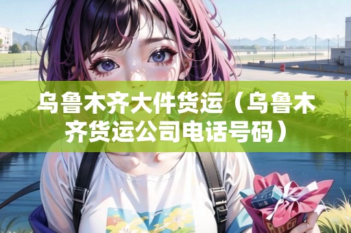 烏魯木齊大件貨運(yùn)（烏魯木齊貨運(yùn)公司電話號碼）