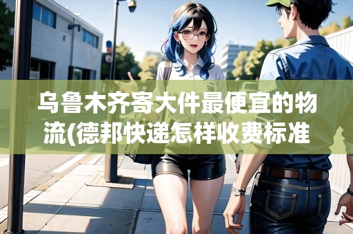 烏魯木齊寄大件最便宜的物流(德邦快遞怎樣收費(fèi)標(biāo)準(zhǔn))