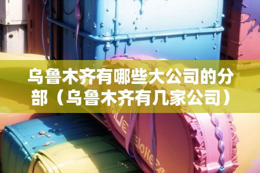 烏魯木齊有哪些大公司的分部（烏魯木齊有幾家公司）