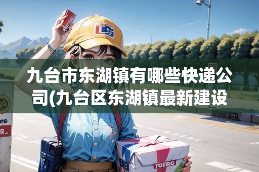 九臺(tái)市東湖鎮(zhèn)有哪些快遞公司(九臺(tái)區(qū)東湖鎮(zhèn)最新建設(shè)) 九臺(tái)市東湖鎮(zhèn)有哪些快遞公司(九臺(tái)區(qū)東湖鎮(zhèn)最新建設(shè))