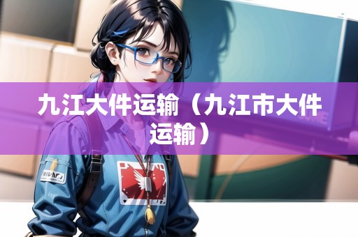 九江大件運(yùn)輸（九江市大件運(yùn)輸）