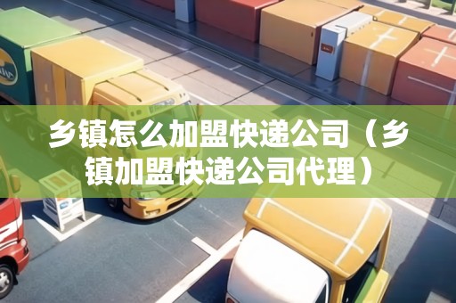 鄉(xiāng)鎮(zhèn)怎么加盟快遞公司（鄉(xiāng)鎮(zhèn)加盟快遞公司代理）