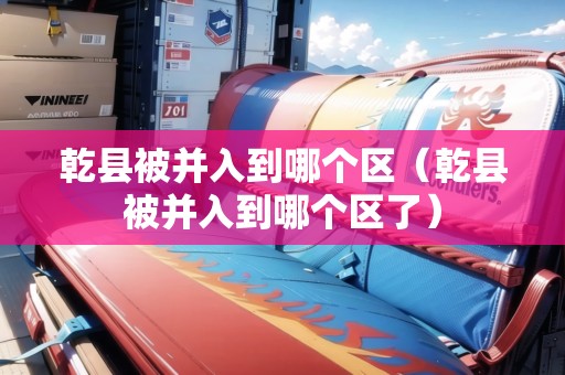 乾縣被并入到哪個(gè)區(qū)（乾縣被并入到哪個(gè)區(qū)了）
