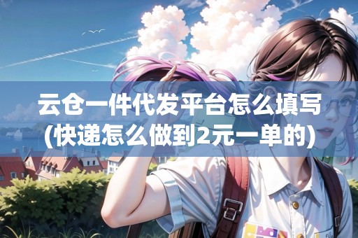云倉一件代發(fā)平臺怎么填寫(快遞怎么做到2元一單的)