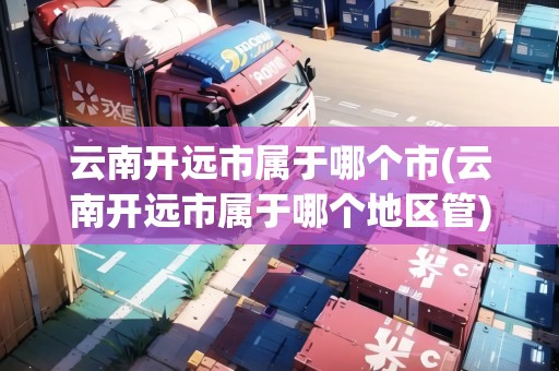 云南開遠市屬于哪個市(云南開遠市屬于哪個地區(qū)管)