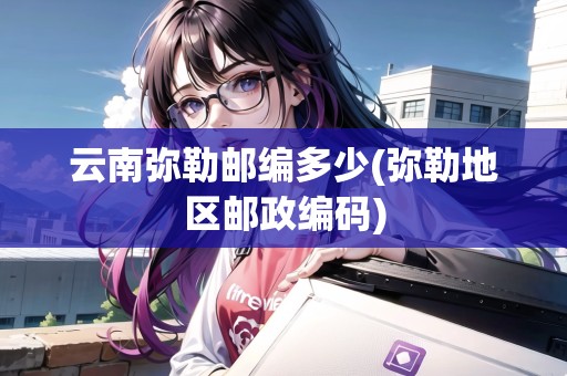 云南彌勒郵編多少(彌勒地區(qū)郵政編碼)