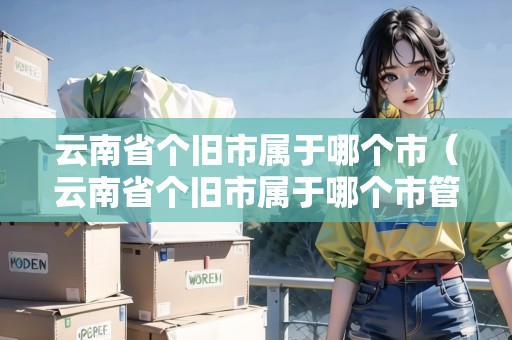 云南省個(gè)舊市屬于哪個(gè)市（云南省個(gè)舊市屬于哪個(gè)市管轄）