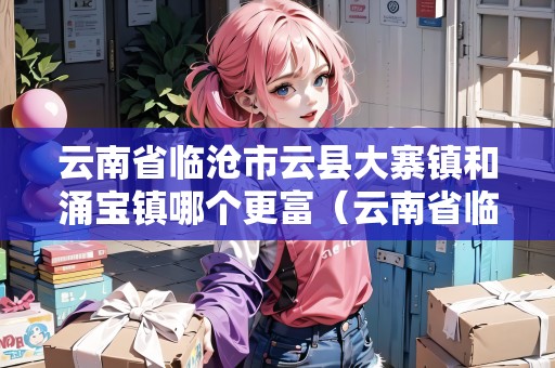 云南省臨滄市云縣大寨鎮(zhèn)和涌寶鎮(zhèn)哪個更富（云南省臨滄市云縣大寨鎮(zhèn)和涌寶鎮(zhèn)哪個更富裕）