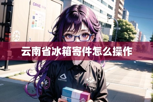 云南省冰箱寄件怎么操作 云南省冰箱寄件怎么操作