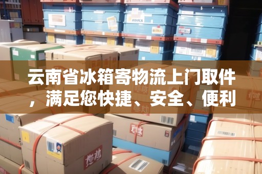 云南省冰箱寄物流上門取件，滿足您快捷、安全、便利的需求