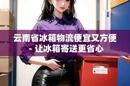 云南省冰箱物流便宜又方便 - 讓冰箱寄送更省心 云南省冰箱物流便宜又方便 - 讓冰箱寄送更省心