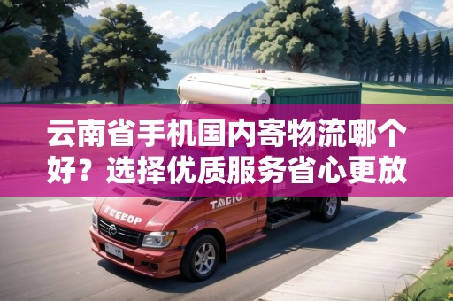 云南省手機國內(nèi)寄物流哪個好？選擇優(yōu)質(zhì)服務省心更放心