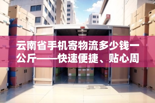 云南省手機寄物流多少錢一公斤——快速便捷、貼心周到