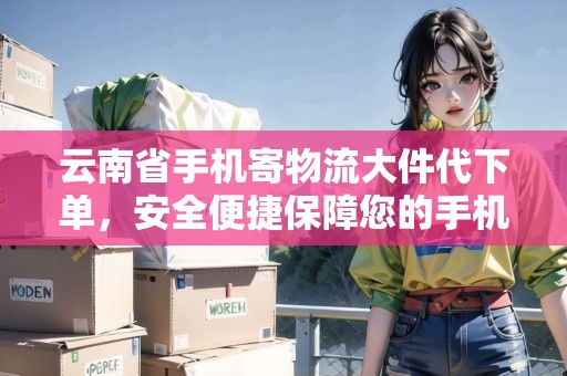 云南省手機(jī)寄物流大件代下單，安全便捷保障您的手機(jī)郵寄！