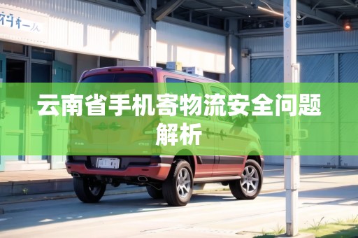 云南省手機寄物流安全問題解析 云南省手機寄物流安全問題解析