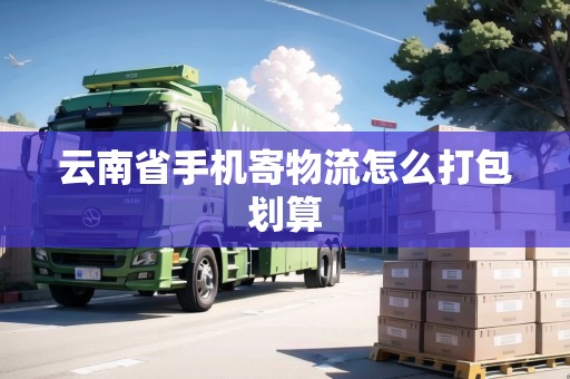 云南省手機寄物流怎么打包劃算 云南省手機寄物流怎么打包劃算