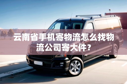 云南省手機寄物流怎么找物流公司寄大件？
