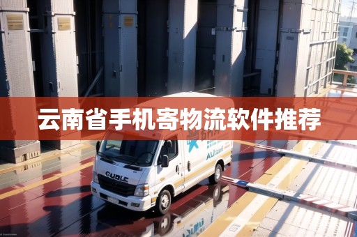 云南省手機寄物流軟件推薦 云南省手機寄物流軟件推薦