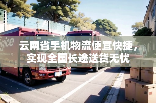 云南省手機物流便宜快捷，實現(xiàn)全國長途送貨無憂