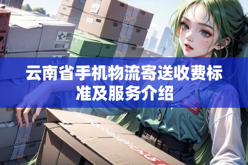 云南省手機物流寄送收費標準及服務介紹 云南省手機物流寄送收費標準及服務介紹