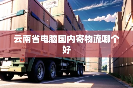 云南省電腦國內(nèi)寄物流哪個好 云南省電腦國內(nèi)寄物流哪個好