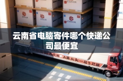 云南省電腦寄件哪個快遞公司最便宜 云南省電腦寄件哪個快遞公司最便宜
