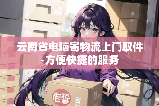 云南省電腦寄物流上門取件-方便快捷的服務 云南省電腦寄物流上門取件-方便快捷的服務