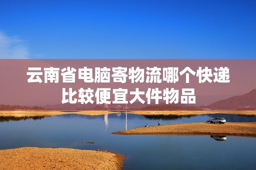 云南省電腦寄物流哪個快遞比較便宜大件物品 云南省電腦寄物流哪個快遞比較便宜大件物品