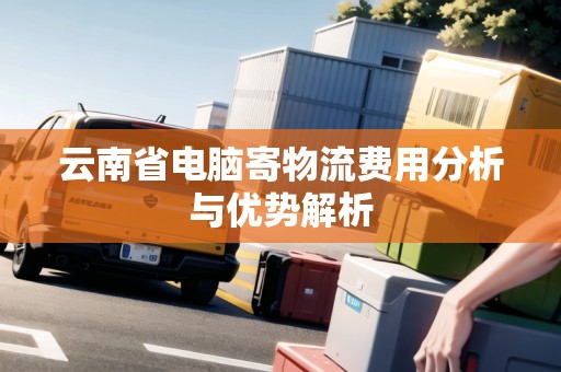 云南省電腦寄物流費(fèi)用分析與優(yōu)勢(shì)解析