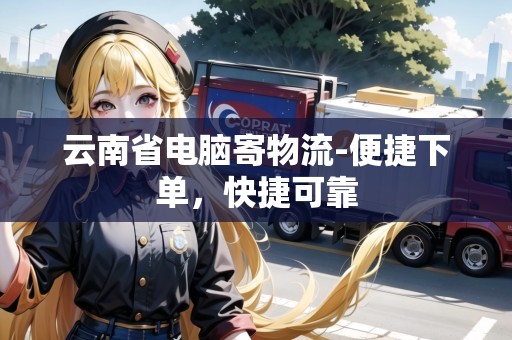 云南省電腦寄物流-便捷下單，快捷可靠