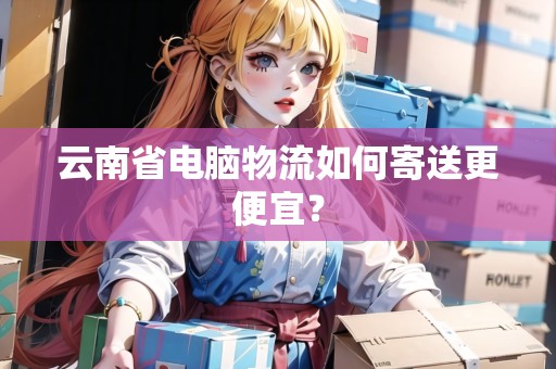 云南省電腦物流如何寄送更便宜？