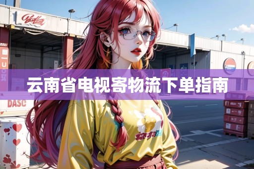 云南省電視寄物流下單指南 云南省電視寄物流下單指南