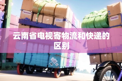 云南省電視寄物流和快遞的區(qū)別 云南省電視寄物流和快遞的區(qū)別