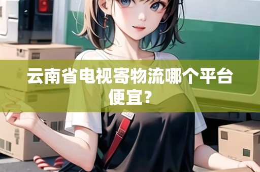 云南省電視寄物流哪個(gè)平臺(tái)便宜？