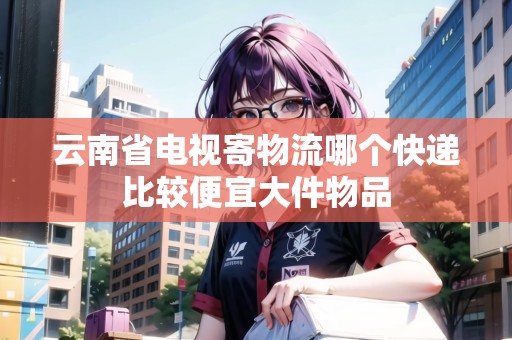 云南省電視寄物流哪個快遞比較便宜大件物品 云南省電視寄物流哪個快遞比較便宜大件物品