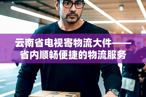 云南省電視寄物流大件——省內(nèi)順暢便捷的物流服務(wù) 云南省電視寄物流大件——省內(nèi)順暢便捷的物流服務(wù)