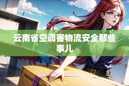 云南省空調(diào)寄物流安全那些事兒 云南省空調(diào)寄物流安全那些事兒