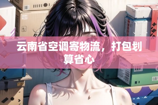 云南省空調(diào)寄物流，打包劃算省心