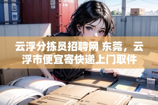 云浮分揀員招聘網(wǎng) 東莞，云浮市便宜寄快遞上門取件