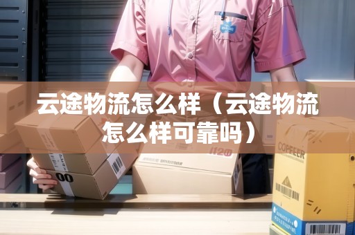 云途物流怎么樣（云途物流怎么樣可靠嗎）