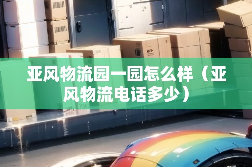 亞風(fēng)物流園一園怎么樣（亞風(fēng)物流電話多少）