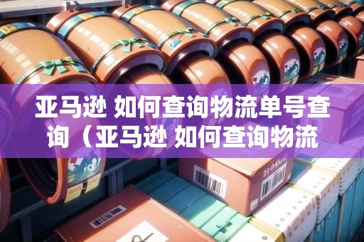 亞馬遜 如何查詢物流單號查詢（亞馬遜 如何查詢物流單號查詢物流信息）